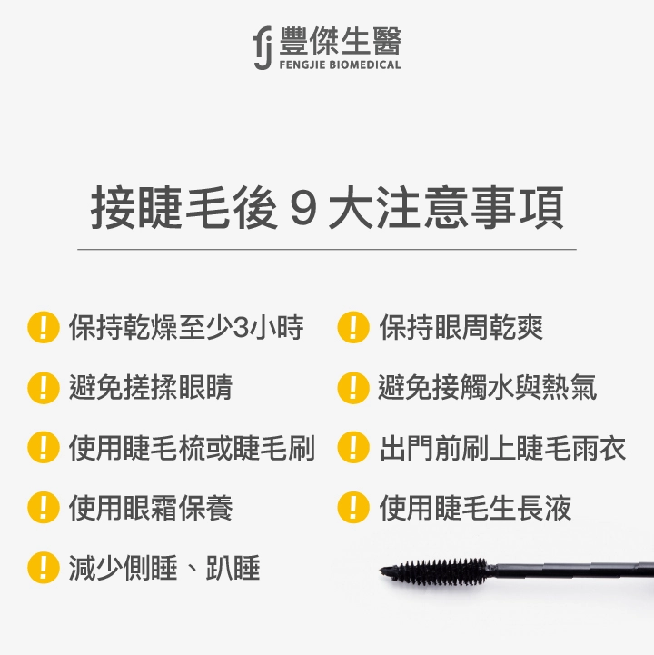 接睫毛後9大注意事項：保持乾燥至少3小時、保持眼周乾爽、避免搓揉眼睛、避免接觸水與熱氣、使用睫毛梳或睫毛刷、使用眼霜保養、出門前刷上睫毛雨衣、減少側睡、趴睡、使用睫毛生長液